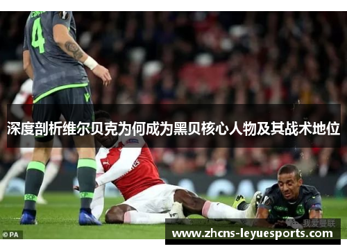 深度剖析维尔贝克为何成为黑贝核心人物及其战术地位