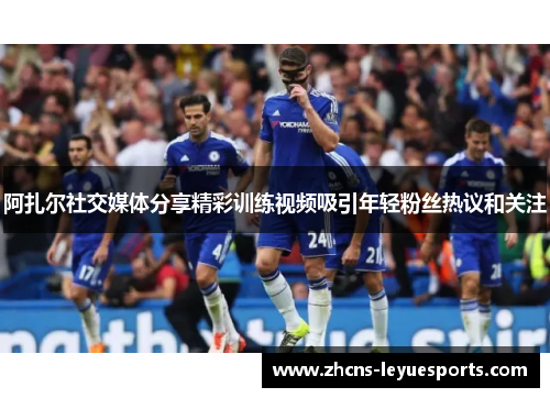 阿扎尔社交媒体分享精彩训练视频吸引年轻粉丝热议和关注 阿扎尔社交媒体分享精彩训练视频吸引年轻粉丝热议和关注