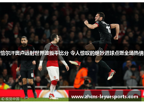 恰尔汗奥卢远射世界波扳平比分 令人惊叹的绝妙进球点燃全场热情 恰尔汗奥卢远射世界波扳平比分 令人惊叹的绝妙进球点燃全场热情