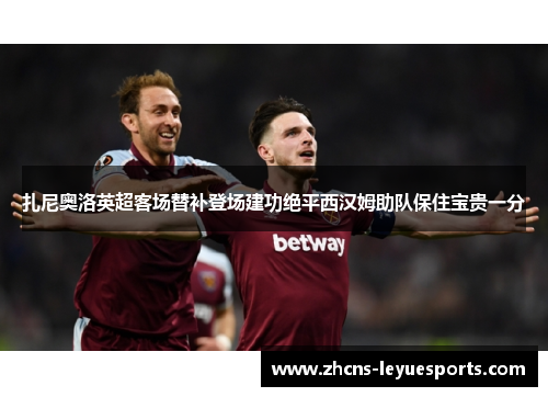 扎尼奥洛英超客场替补登场建功绝平西汉姆助队保住宝贵一分 扎尼奥洛英超客场替补登场建功绝平西汉姆助队保住宝贵一分