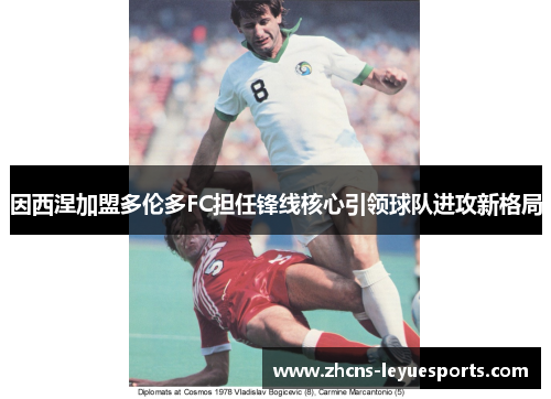 因西涅加盟多伦多FC担任锋线核心引领球队进攻新格局 因西涅加盟多伦多FC担任锋线核心引领球队进攻新格局